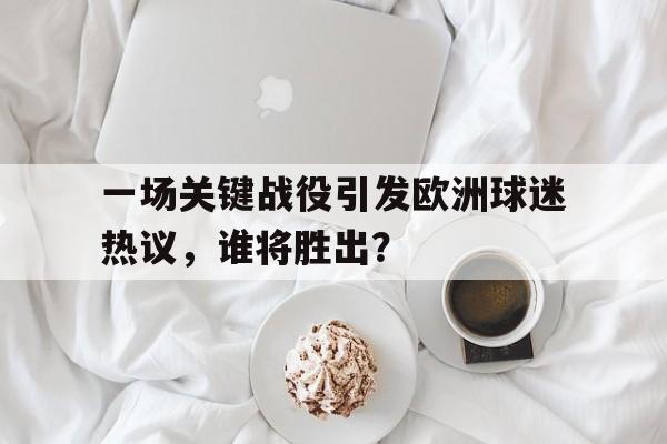 完美体育在线-包含一场关键战役引发欧洲球迷热议，谁将胜出？的词条